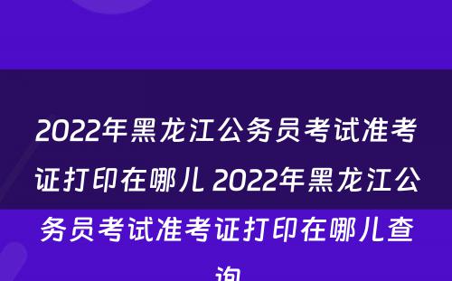 2022年黑龙江公务员考试准考证打印在哪儿 2022年黑龙江公务员考试准考证打印在哪儿查询