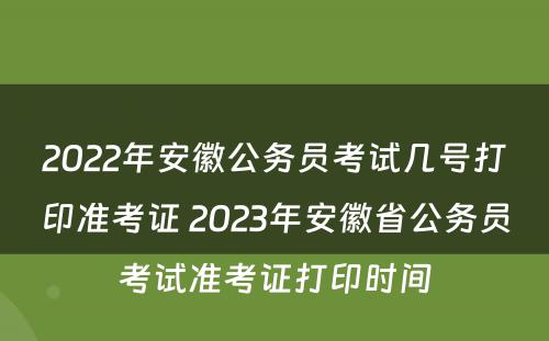 2022年安徽公务员考试几号打印准考证 2023年安徽省公务员考试准考证打印时间