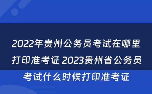 2022年贵州公务员考试在哪里打印准考证 2023贵州省公务员考试什么时候打印准考证