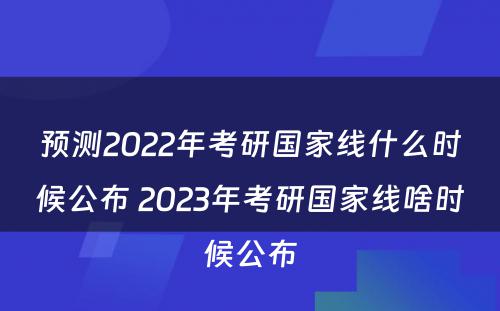 预测2022年考研国家线什么时候公布 2023年考研国家线啥时候公布
