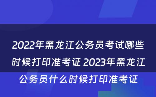 2022年黑龙江公务员考试哪些时候打印准考证 2023年黑龙江公务员什么时候打印准考证