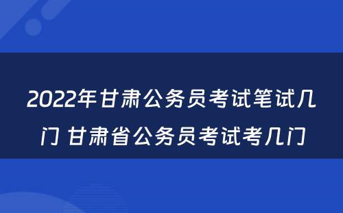 2022年甘肃公务员考试笔试几门 甘肃省公务员考试考几门