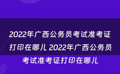 2022年广西公务员考试准考证打印在哪儿 2022年广西公务员考试准考证打印在哪儿