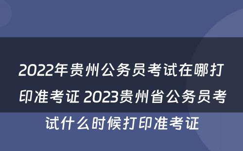 2022年贵州公务员考试在哪打印准考证 2023贵州省公务员考试什么时候打印准考证