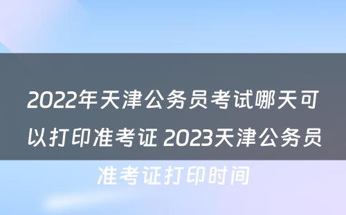 2022年天津公务员考试哪天可以打印准考证 2023天津公务员准考证打印时间