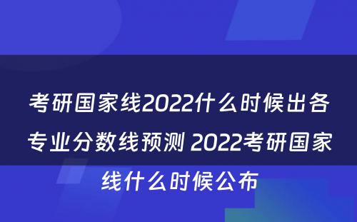 考研国家线2022什么时候出各专业分数线预测 2022考研国家线什么时候公布