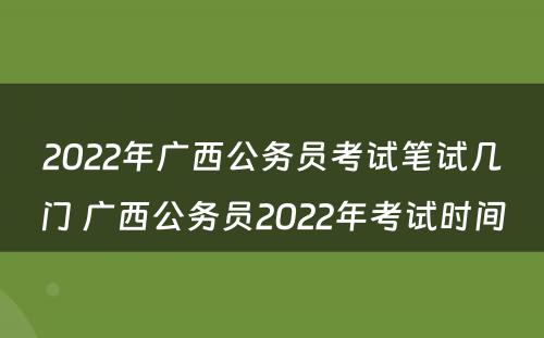 2022年广西公务员考试笔试几门 广西公务员2022年考试时间