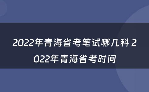 2022年青海省考笔试哪几科 2022年青海省考时间