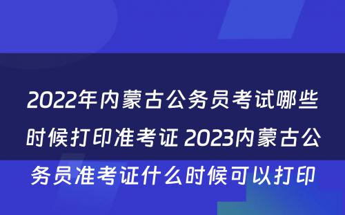 2022年内蒙古公务员考试哪些时候打印准考证 2023内蒙古公务员准考证什么时候可以打印