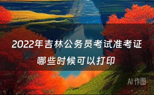 2022年吉林公务员考试准考证哪些时候可以打印 