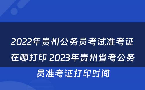 2022年贵州公务员考试准考证在哪打印 2023年贵州省考公务员准考证打印时间