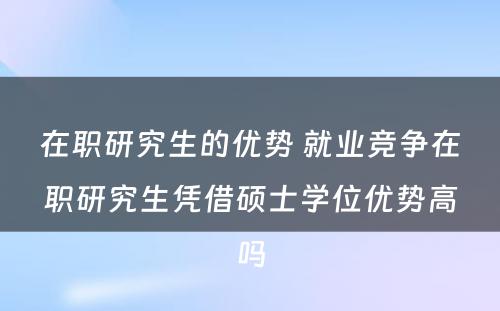 在职研究生的优势 就业竞争在职研究生凭借硕士学位优势高吗