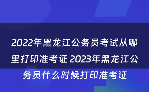 2022年黑龙江公务员考试从哪里打印准考证 2023年黑龙江公务员什么时候打印准考证