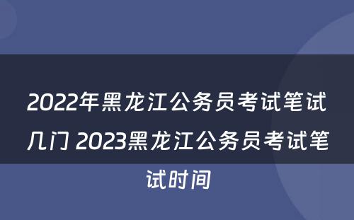 2022年黑龙江公务员考试笔试几门 2023黑龙江公务员考试笔试时间