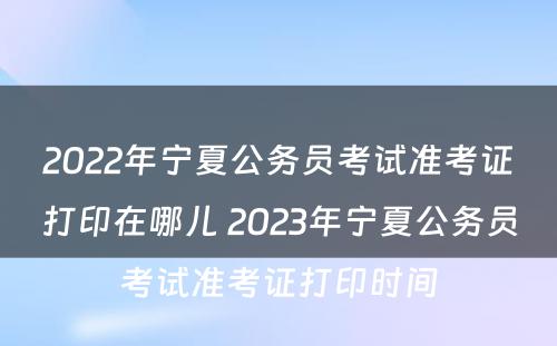 2022年宁夏公务员考试准考证打印在哪儿 2023年宁夏公务员考试准考证打印时间