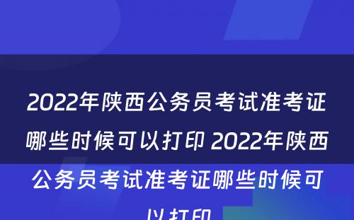 2022年陕西公务员考试准考证哪些时候可以打印 2022年陕西公务员考试准考证哪些时候可以打印
