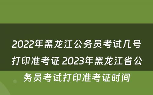 2022年黑龙江公务员考试几号打印准考证 2023年黑龙江省公务员考试打印准考证时间