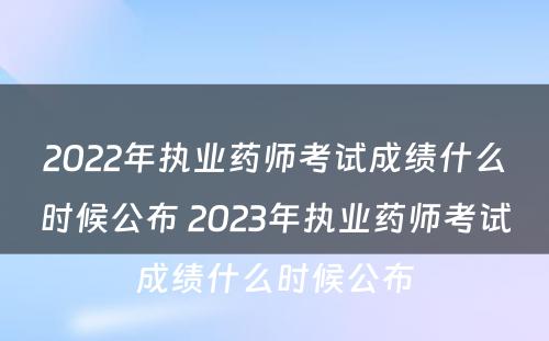 2022年执业药师考试成绩什么时候公布 2023年执业药师考试成绩什么时候公布