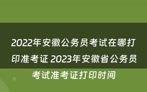 2022年安徽公务员考试在哪打印准考证 2023年安徽省公务员考试准考证打印时间
