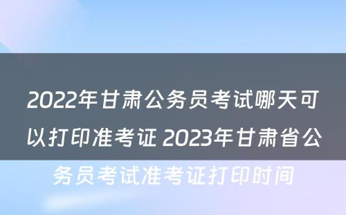 2022年甘肃公务员考试哪天可以打印准考证 2023年甘肃省公务员考试准考证打印时间