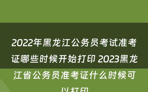 2022年黑龙江公务员考试准考证哪些时候开始打印 2023黑龙江省公务员准考证什么时候可以打印