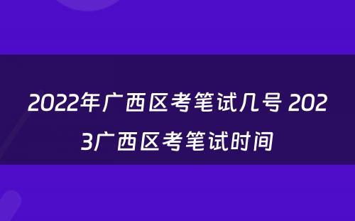 2022年广西区考笔试几号 2023广西区考笔试时间