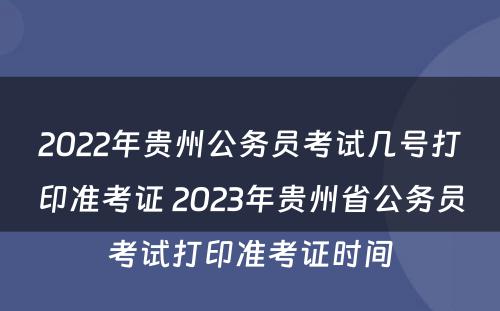 2022年贵州公务员考试几号打印准考证 2023年贵州省公务员考试打印准考证时间