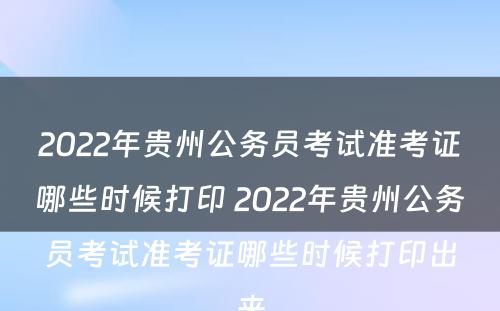 2022年贵州公务员考试准考证哪些时候打印 2022年贵州公务员考试准考证哪些时候打印出来