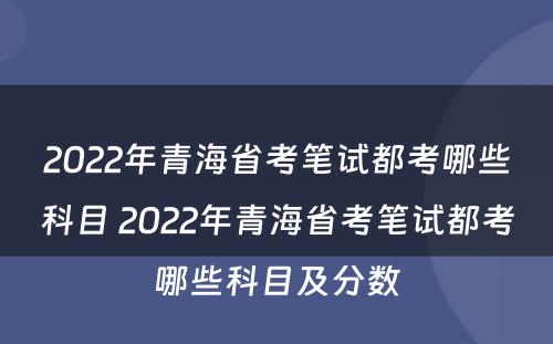 2022年青海省考笔试都考哪些科目 2022年青海省考笔试都考哪些科目及分数