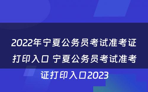 2022年宁夏公务员考试准考证打印入口 宁夏公务员考试准考证打印入口2023