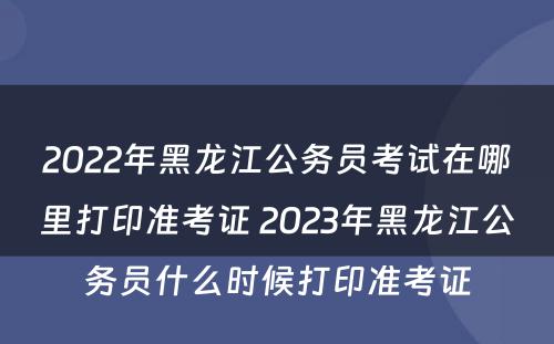 2022年黑龙江公务员考试在哪里打印准考证 2023年黑龙江公务员什么时候打印准考证