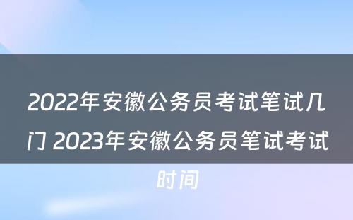 2022年安徽公务员考试笔试几门 2023年安徽公务员笔试考试时间