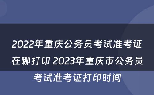 2022年重庆公务员考试准考证在哪打印 2023年重庆市公务员考试准考证打印时间