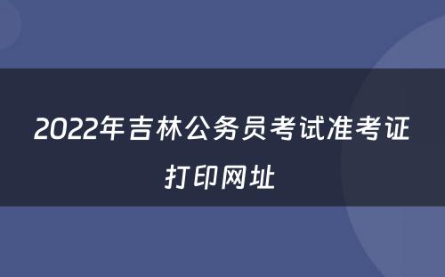 2022年吉林公务员考试准考证打印网址 