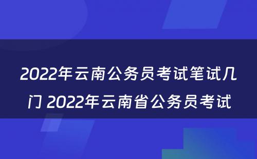 2022年云南公务员考试笔试几门 2022年云南省公务员考试