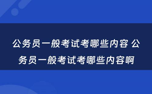 公务员一般考试考哪些内容 公务员一般考试考哪些内容啊