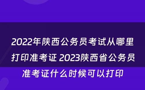 2022年陕西公务员考试从哪里打印准考证 2023陕西省公务员准考证什么时候可以打印