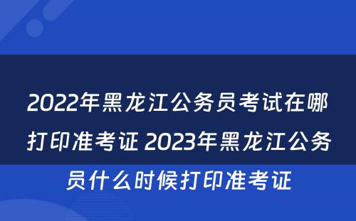 2022年黑龙江公务员考试在哪打印准考证 2023年黑龙江公务员什么时候打印准考证
