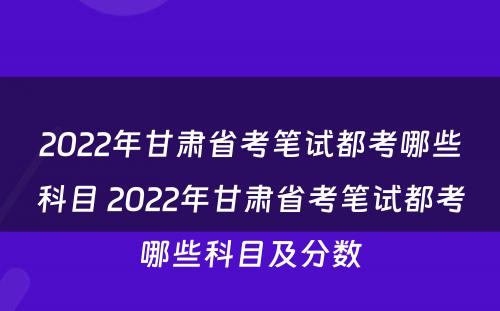 2022年甘肃省考笔试都考哪些科目 2022年甘肃省考笔试都考哪些科目及分数