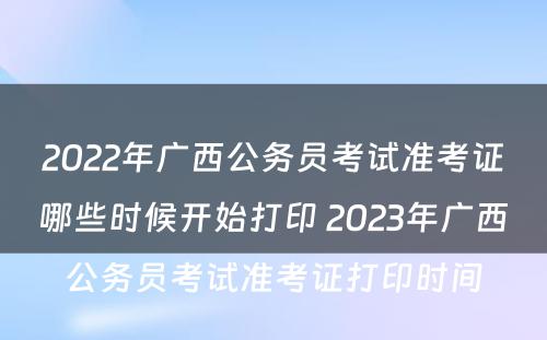 2022年广西公务员考试准考证哪些时候开始打印 2023年广西公务员考试准考证打印时间
