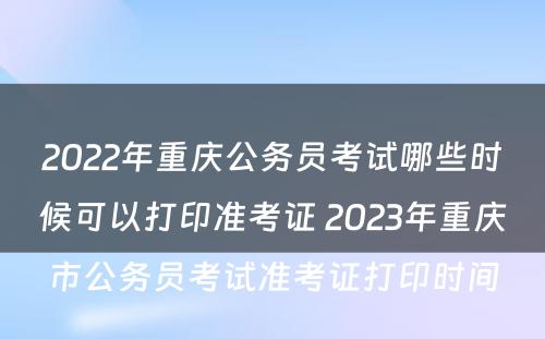 2022年重庆公务员考试哪些时候可以打印准考证 2023年重庆市公务员考试准考证打印时间