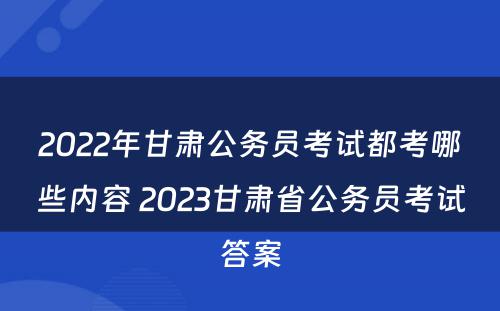 2022年甘肃公务员考试都考哪些内容 2023甘肃省公务员考试答案