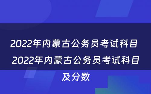 2022年内蒙古公务员考试科目 2022年内蒙古公务员考试科目及分数