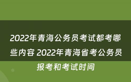 2022年青海公务员考试都考哪些内容 2022年青海省考公务员报考和考试时间
