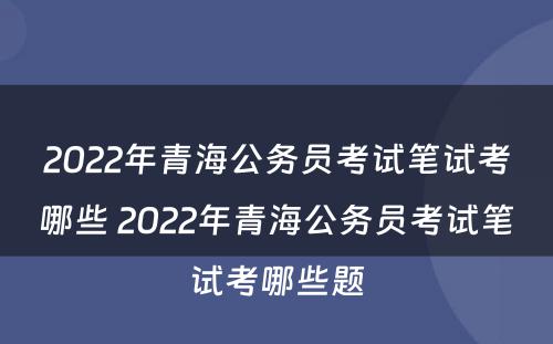 2022年青海公务员考试笔试考哪些 2022年青海公务员考试笔试考哪些题