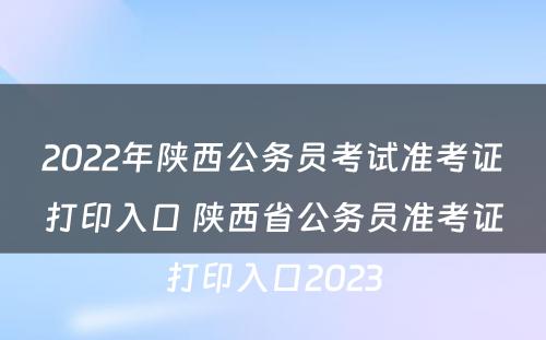 2022年陕西公务员考试准考证打印入口 陕西省公务员准考证打印入口2023