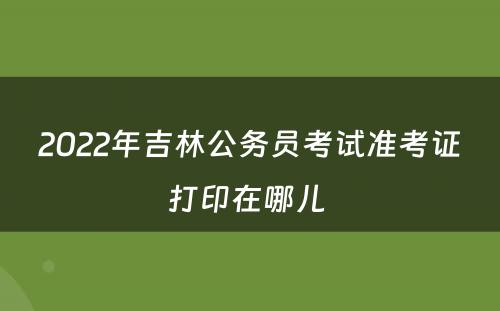 2022年吉林公务员考试准考证打印在哪儿 