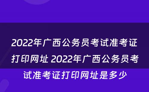 2022年广西公务员考试准考证打印网址 2022年广西公务员考试准考证打印网址是多少