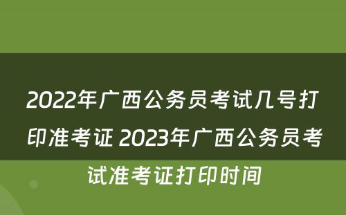 2022年广西公务员考试几号打印准考证 2023年广西公务员考试准考证打印时间