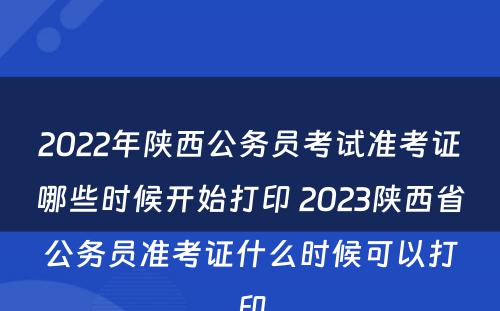 2022年陕西公务员考试准考证哪些时候开始打印 2023陕西省公务员准考证什么时候可以打印